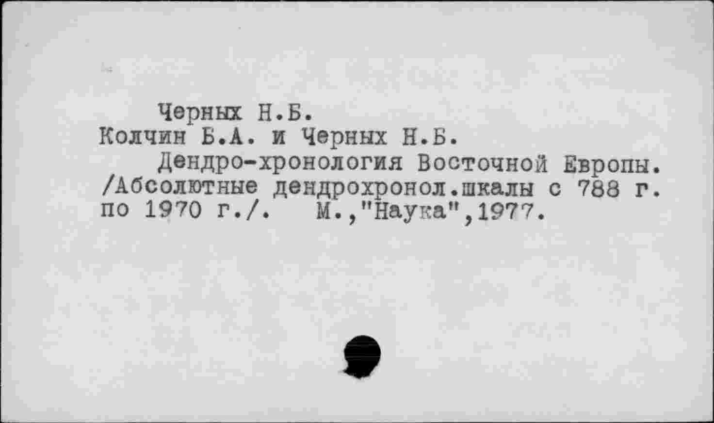 ﻿Черных Н.Б.
Колчин Б.А. и Черных Н.Б.
Дендро-хронология Восточной Европы. /Абсолютные дендрохронол.шкалы с 788 г. по 1970 г./. М.,’’Наука", 1977.